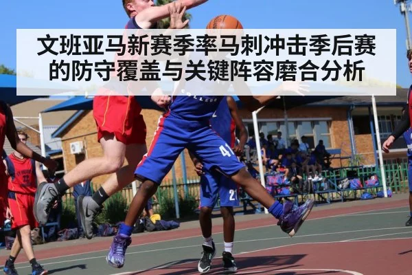 文班亚马新赛季率马刺冲击季后赛的防守覆盖与关键阵容磨合分析 - hth