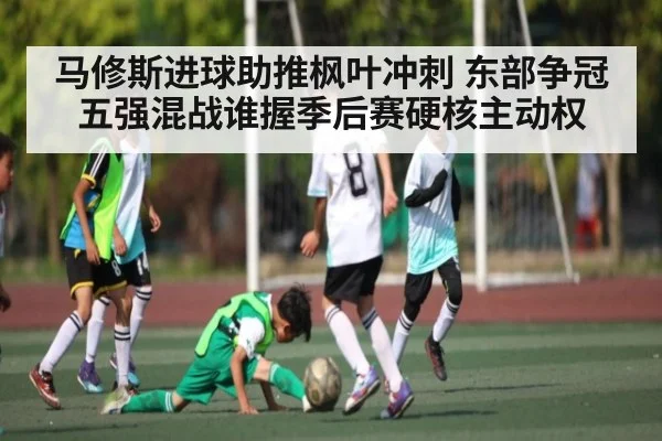 马修斯进球助推枫叶冲刺 东部争冠五强混战谁握季后赛硬核主动权 - hth