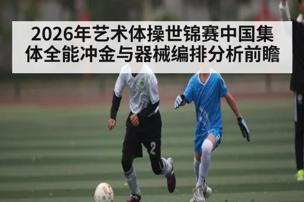 2026年艺术体操世锦赛中国集体全能冲金与器械编排分析前瞻 - hth