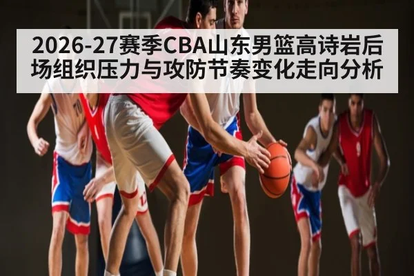 2026-27赛季CBA山东男篮高诗岩后场组织压力与攻防节奏变化走向分析 - hth