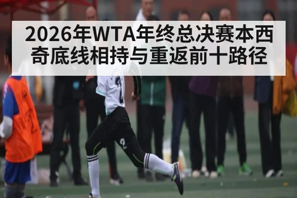 2026年WTA年终总决赛本西奇底线相持与重返前十路径 - hth